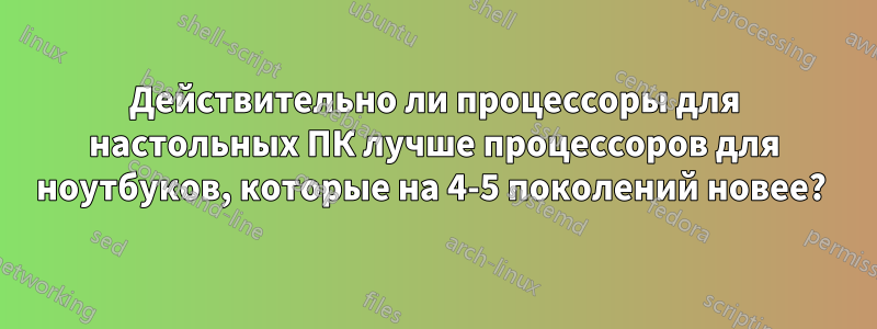 Действительно ли процессоры для настольных ПК лучше процессоров для ноутбуков, которые на 4-5 поколений новее? 