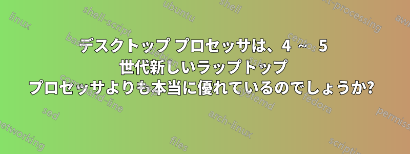 デスクトップ プロセッサは、4 ～ 5 世代新しいラップトップ プロセッサよりも本当に優れているのでしょうか? 