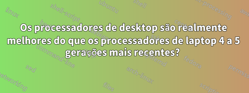 Os processadores de desktop são realmente melhores do que os processadores de laptop 4 a 5 gerações mais recentes? 