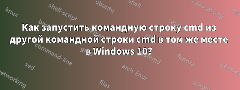 Как запустить командную строку cmd из другой командной строки cmd в том же месте в Windows 10?