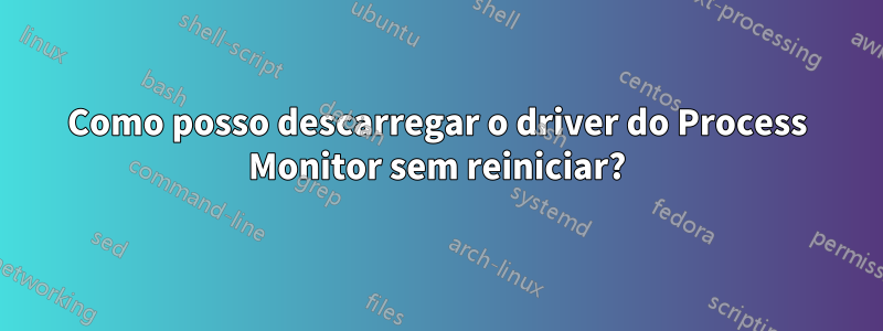 Como posso descarregar o driver do Process Monitor sem reiniciar?