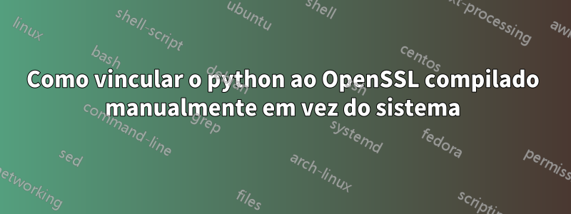 Como vincular o python ao OpenSSL compilado manualmente em vez do sistema