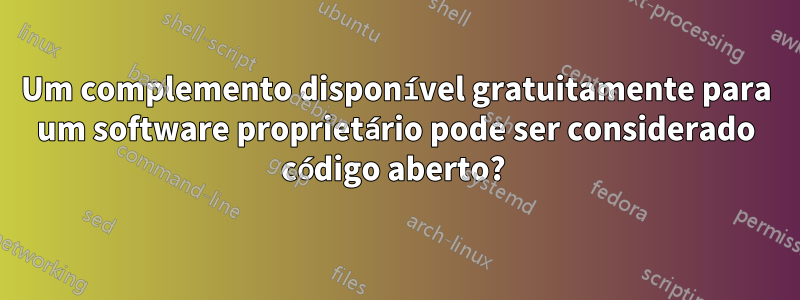 Um complemento disponível gratuitamente para um software proprietário pode ser considerado código aberto? 