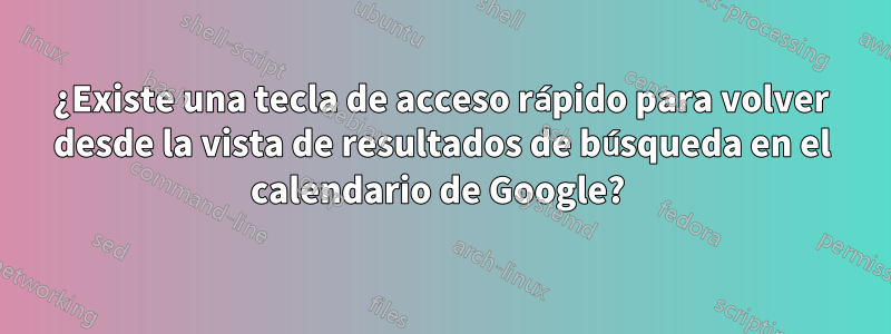 ¿Existe una tecla de acceso rápido para volver desde la vista de resultados de búsqueda en el calendario de Google? 