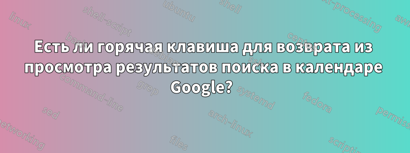 Есть ли горячая клавиша для возврата из просмотра результатов поиска в календаре Google? 