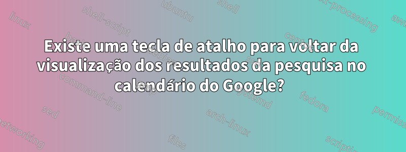 Existe uma tecla de atalho para voltar da visualização dos resultados da pesquisa no calendário do Google? 