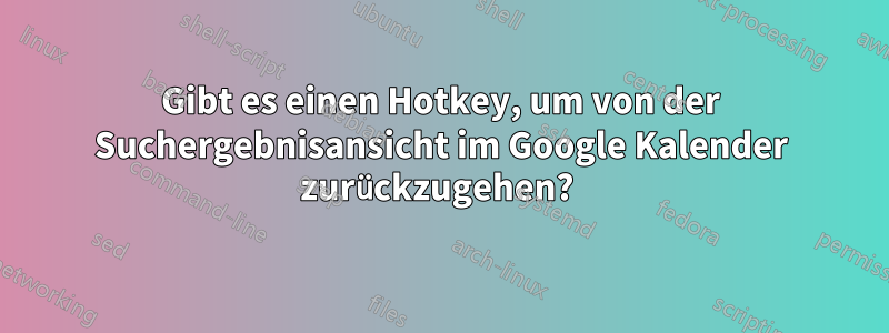 Gibt es einen Hotkey, um von der Suchergebnisansicht im Google Kalender zurückzugehen? 