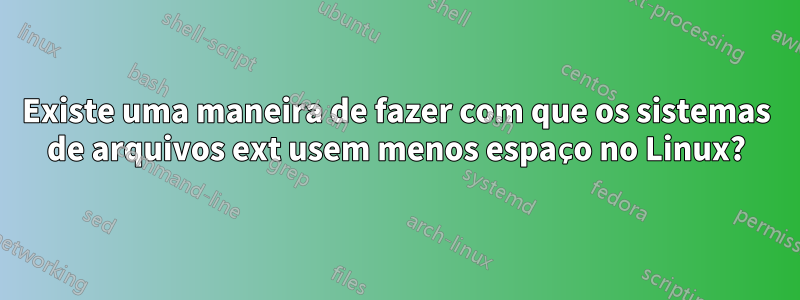 Existe uma maneira de fazer com que os sistemas de arquivos ext usem menos espaço no Linux?