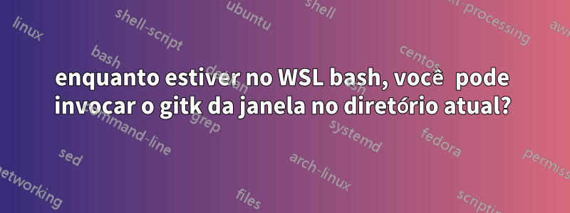 enquanto estiver no WSL bash, você pode invocar o gitk da janela no diretório atual?