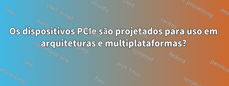 Os dispositivos PCIe são projetados para uso em arquiteturas e multiplataformas?