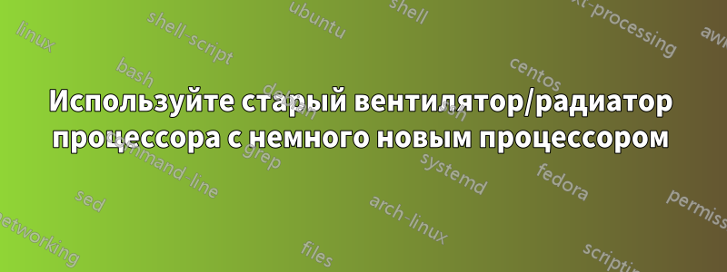 Используйте старый вентилятор/радиатор процессора с немного новым процессором