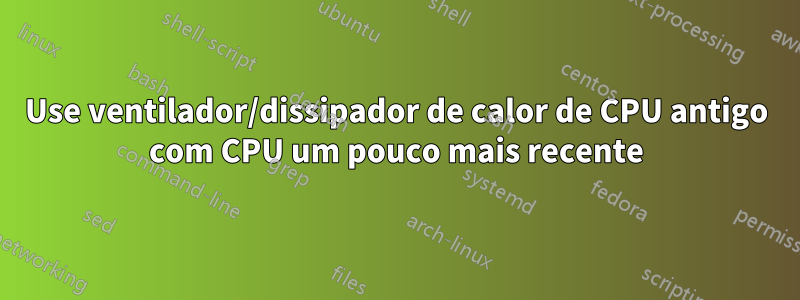 Use ventilador/dissipador de calor de CPU antigo com CPU um pouco mais recente