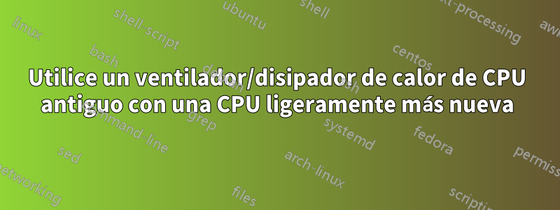 Utilice un ventilador/disipador de calor de CPU antiguo con una CPU ligeramente más nueva