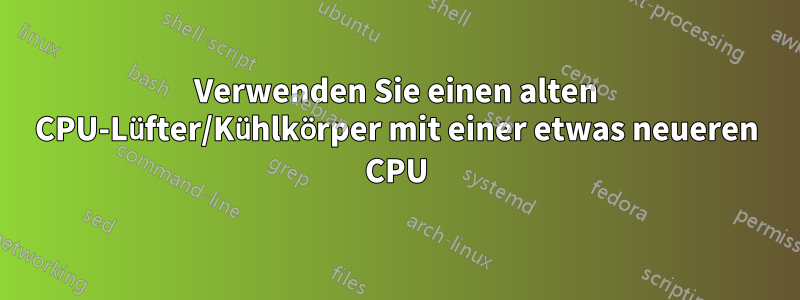 Verwenden Sie einen alten CPU-Lüfter/Kühlkörper mit einer etwas neueren CPU