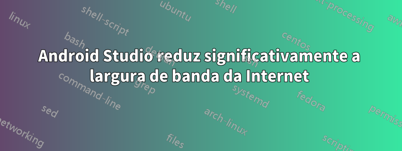 Android Studio reduz significativamente a largura de banda da Internet