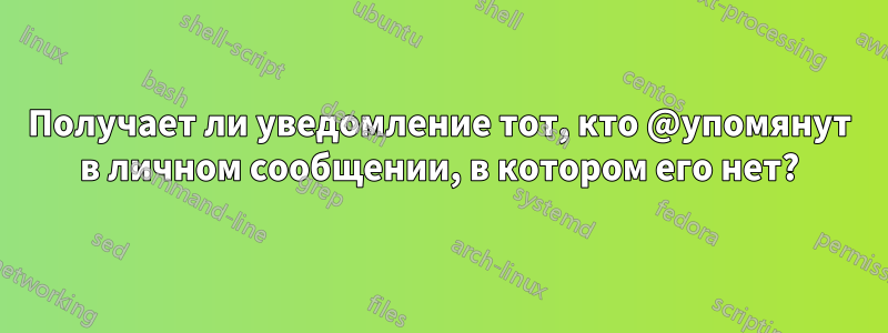 Получает ли уведомление тот, кто @упомянут в личном сообщении, в котором его нет?