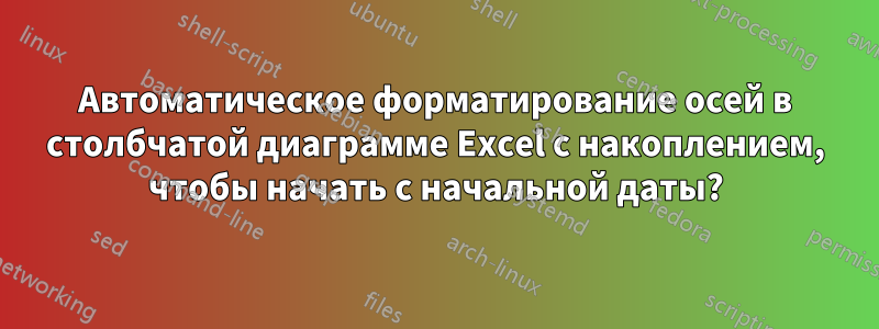 Автоматическое форматирование осей в столбчатой ​​диаграмме Excel с накоплением, чтобы начать с начальной даты?