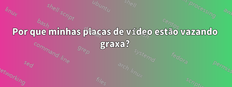 Por que minhas placas de vídeo estão vazando graxa?