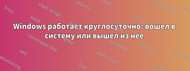 Windows работает круглосуточно: вошел в систему или вышел из нее