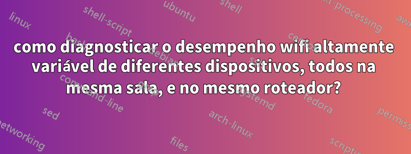 como diagnosticar o desempenho wifi altamente variável de diferentes dispositivos, todos na mesma sala, e no mesmo roteador?