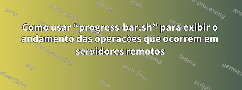 Como usar “progress-bar.sh” para exibir o andamento das operações que ocorrem em servidores remotos