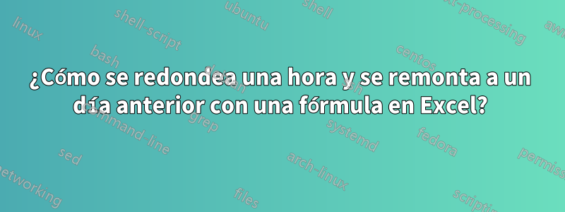 ¿Cómo se redondea una hora y se remonta a un día anterior con una fórmula en Excel?