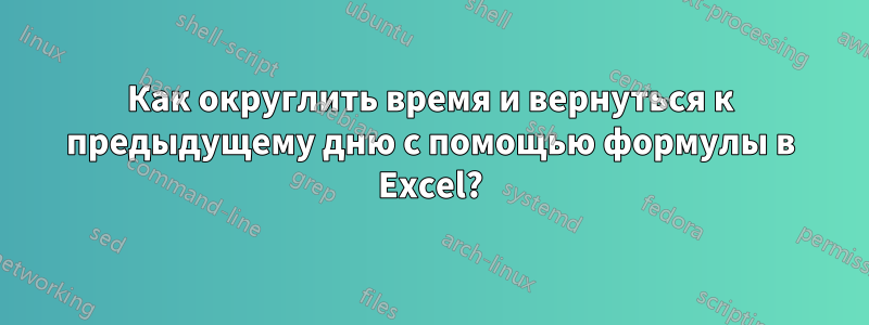 Как округлить время и вернуться к предыдущему дню с помощью формулы в Excel?