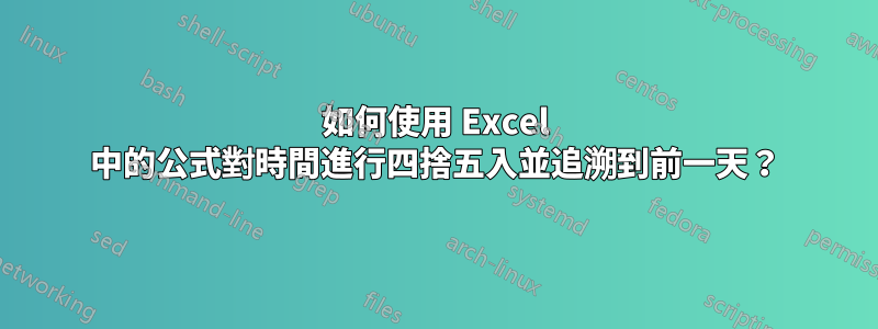 如何使用 Excel 中的公式對時間進行四捨五入並追溯到前一天？