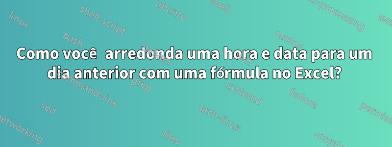 Como você arredonda uma hora e data para um dia anterior com uma fórmula no Excel?