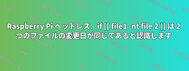 Raspberry Pi ヘッドレス、if [[ file1 -nt file 2 ]] は 2 つのファイルの変更日が同じであると認識します