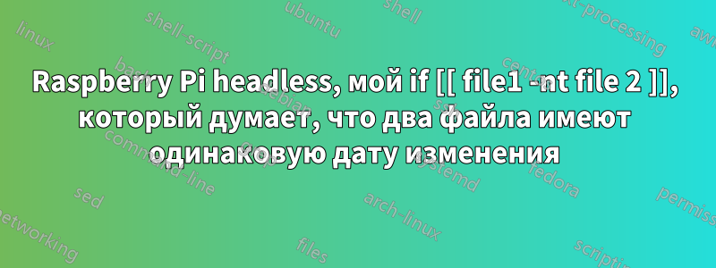 Raspberry Pi headless, мой if [[ file1 -nt file 2 ]], который думает, что два файла имеют одинаковую дату изменения