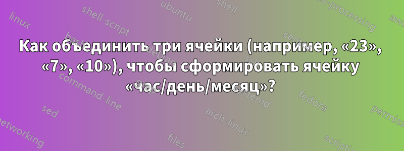 Как объединить три ячейки (например, «23», «7», «10»), чтобы сформировать ячейку «час/день/месяц»?