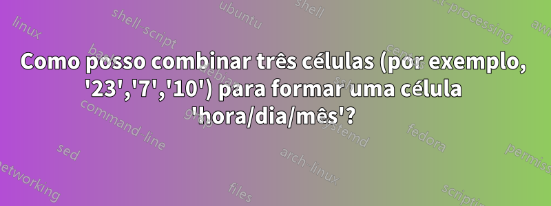 Como posso combinar três células (por exemplo, '23','7','10') para formar uma célula 'hora/dia/mês'?