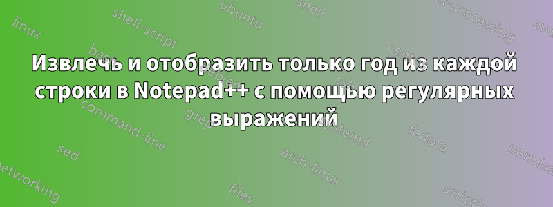 Извлечь и отобразить только год из каждой строки в Notepad++ с помощью регулярных выражений