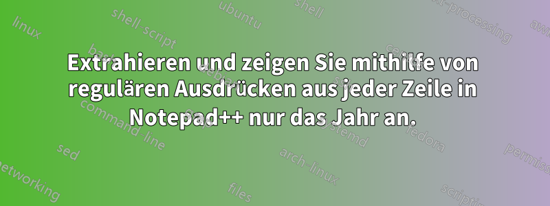 Extrahieren und zeigen Sie mithilfe von regulären Ausdrücken aus jeder Zeile in Notepad++ nur das Jahr an.