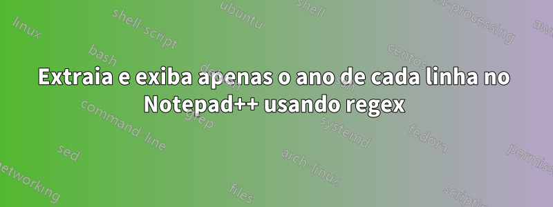 Extraia e exiba apenas o ano de cada linha no Notepad++ usando regex