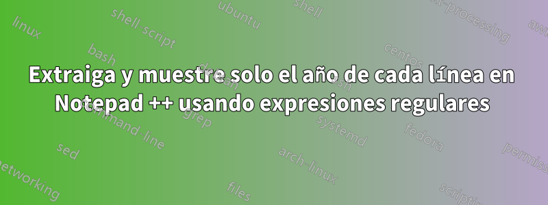 Extraiga y muestre solo el año de cada línea en Notepad ++ usando expresiones regulares