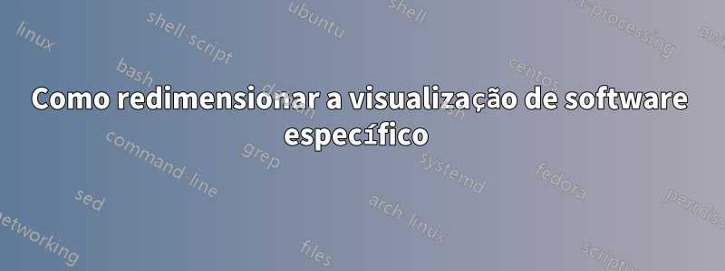 Como redimensionar a visualização de software específico 