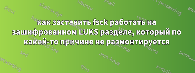 как заставить fsck работать на зашифрованном LUKS разделе, который по какой-то причине не размонтируется