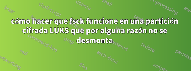 cómo hacer que fsck funcione en una partición cifrada LUKS que por alguna razón no se desmonta