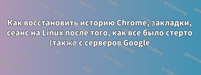 Как восстановить историю Chrome, закладки, сеанс на Linux после того, как все было стерто (также с серверов Google)