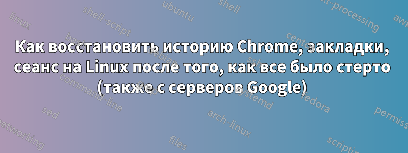 Как восстановить историю Chrome, закладки, сеанс на Linux после того, как все было стерто (также с серверов Google)