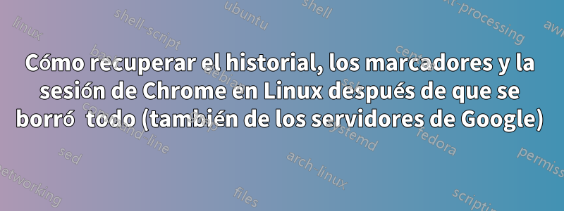 Cómo recuperar el historial, los marcadores y la sesión de Chrome en Linux después de que se borró todo (también de los servidores de Google)