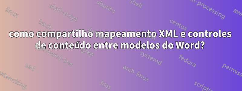 como compartilho mapeamento XML e controles de conteúdo entre modelos do Word?