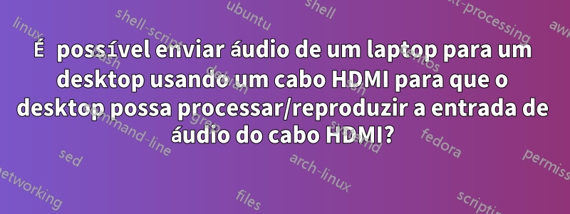 É possível enviar áudio de um laptop para um desktop usando um cabo HDMI para que o desktop possa processar/reproduzir a entrada de áudio do cabo HDMI?