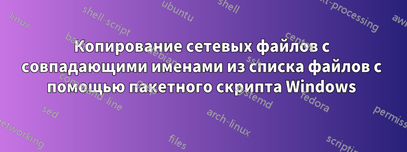 Копирование сетевых файлов с совпадающими именами из списка файлов с помощью пакетного скрипта Windows