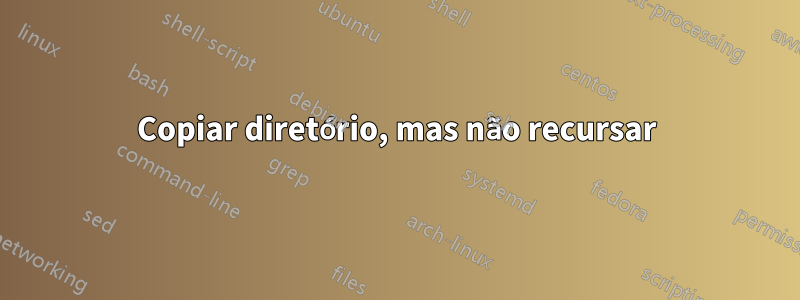 Copiar diretório, mas não recursar