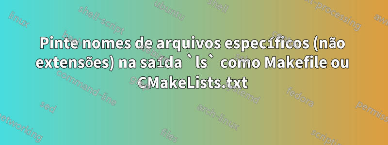 Pinte nomes de arquivos específicos (não extensões) na saída `ls` como Makefile ou CMakeLists.txt