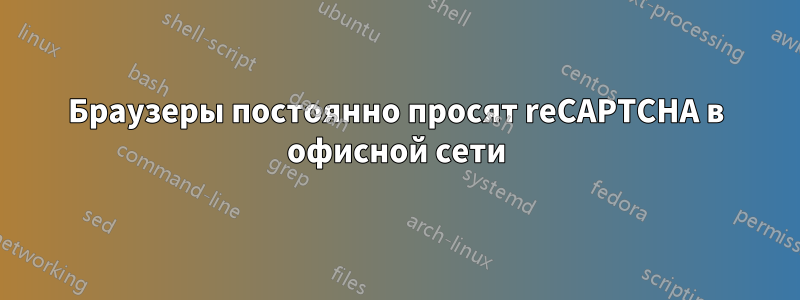 Браузеры постоянно просят reCAPTCHA в офисной сети