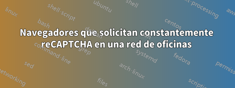 Navegadores que solicitan constantemente reCAPTCHA en una red de oficinas